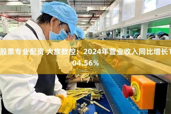 股票专业配资 大族数控：2024年营业收入同比增长104.56%