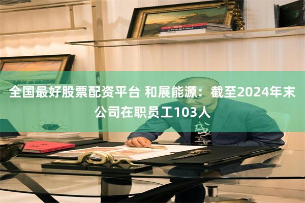 全国最好股票配资平台 和展能源：截至2024年末公司在职员工103人