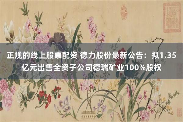 正规的线上股票配资 德力股份最新公告:拟1.35亿元出售全资子公司德瑞矿业100%股权