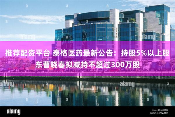推荐配资平台 泰格医药最新公告：持股5%以上股东曹晓春拟减持不超过300万股