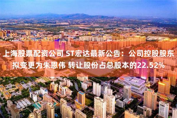 上海股票配资公司 ST宏达最新公告：公司控股股东拟变更为朱恩伟 转让股份占总股本的22.52%