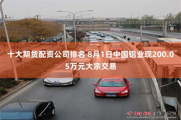 十大期货配资公司排名 8月1日中国铝业现200.05万元大宗交易