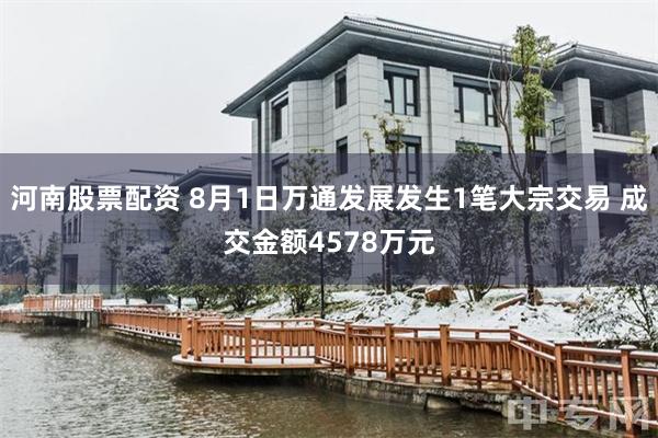 河南股票配资 8月1日万通发展发生1笔大宗交易 成交金额4578万元