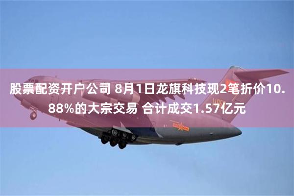 股票配资开户公司 8月1日龙旗科技现2笔折价10.88%的大宗交易 合计成交1.57亿元