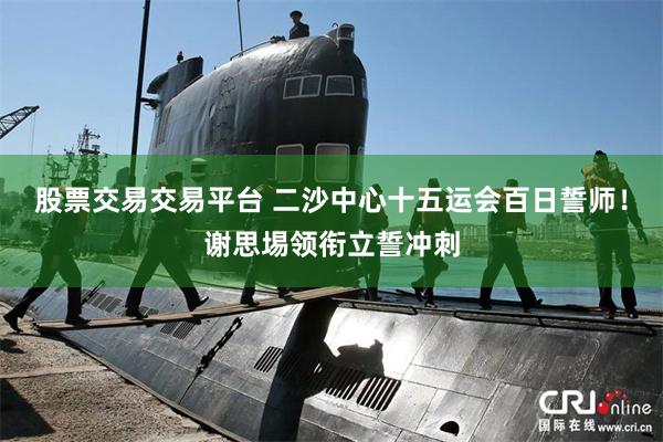 股票交易交易平台 二沙中心十五运会百日誓师！谢思埸领衔立誓冲刺
