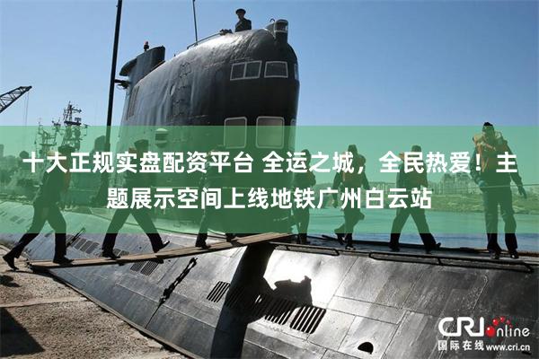 十大正规实盘配资平台 全运之城，全民热爱！主题展示空间上线地铁广州白云站