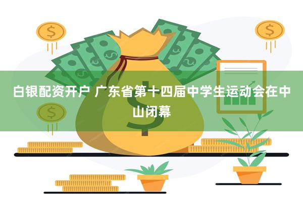 白银配资开户 广东省第十四届中学生运动会在中山闭幕