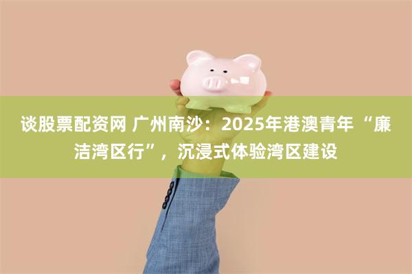谈股票配资网 广州南沙：2025年港澳青年 “廉洁湾区行”，沉浸式体验湾区建设