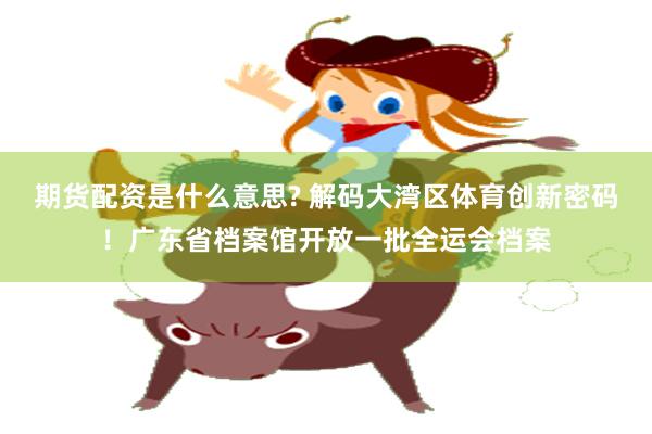 期货配资是什么意思? 解码大湾区体育创新密码！广东省档案馆开放一批全运会档案