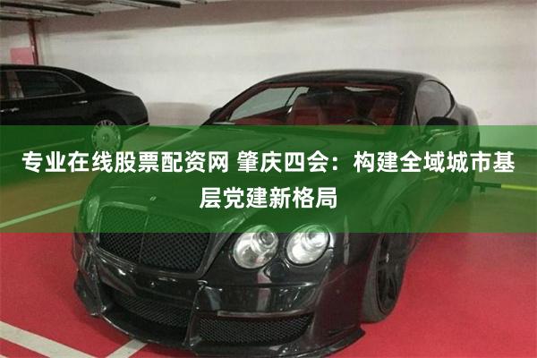 专业在线股票配资网 肇庆四会：构建全域城市基层党建新格局