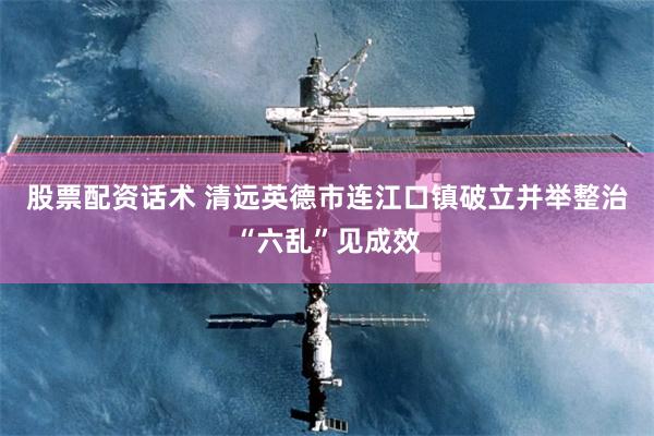 股票配资话术 清远英德市连江口镇破立并举整治“六乱”见成效