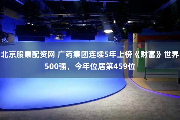 北京股票配资网 广药集团连续5年上榜《财富》世界500强，今年位居第459位