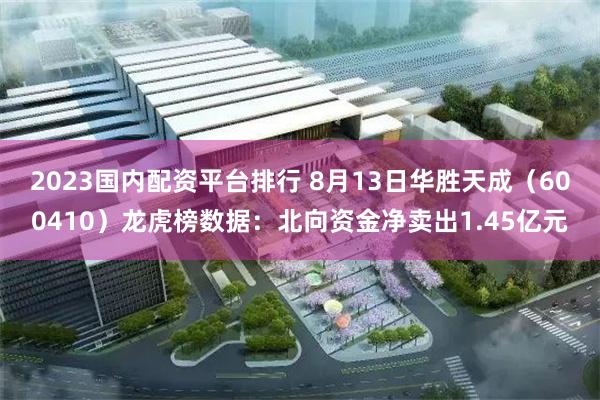 2023国内配资平台排行 8月13日华胜天成（600410）龙虎榜数据：北向资金净卖出1.45亿元