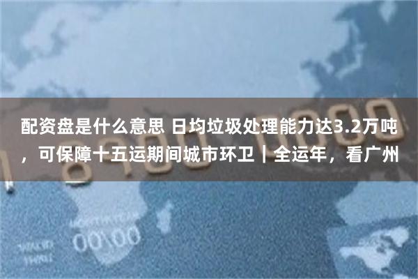 配资盘是什么意思 日均垃圾处理能力达3.2万吨，可保障十五运期间城市环卫｜全运年，看广州