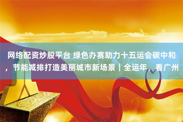 网络配资炒股平台 绿色办赛助力十五运会碳中和，节能减排打造美丽城市新场景｜全运年，看广州