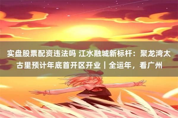 实盘股票配资违法吗 江水融城新标杆:聚龙湾太古里预计年底首开区开业|全运年,看广州