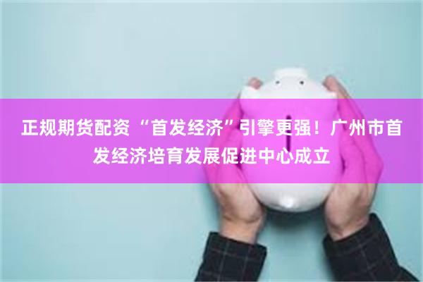 正规期货配资 “首发经济”引擎更强！广州市首发经济培育发展促进中心成立