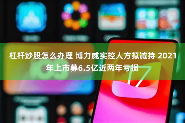 杠杆炒股怎么办理 博力威实控人方拟减持 2021年上市募6.5亿近两年亏损