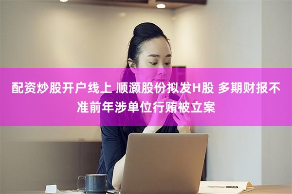 配资炒股开户线上 顺灏股份拟发H股 多期财报不准前年涉单位行贿被立案