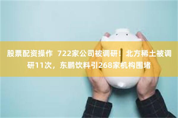 股票配资操作  722家公司被调研！北方稀土被调研11次，东鹏饮料引268家机构围堵