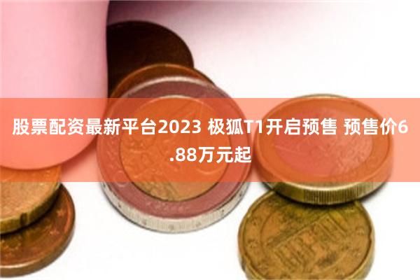 股票配资最新平台2023 极狐T1开启预售 预售价6.88万元起