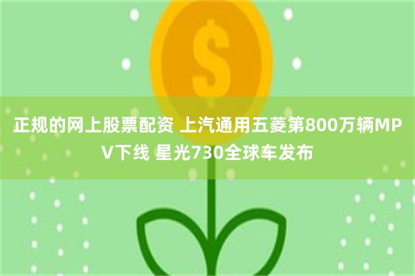 正规的网上股票配资 上汽通用五菱第800万辆MPV下线 星光730全球车发布