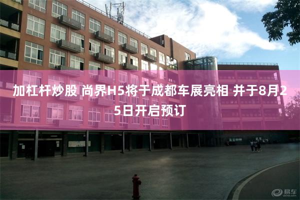 加杠杆炒股 尚界H5将于成都车展亮相 并于8月25日开启预订