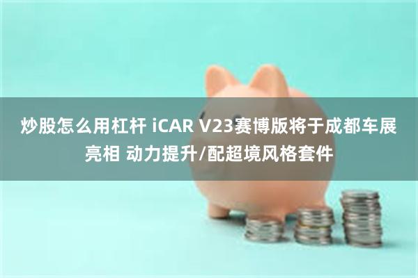 炒股怎么用杠杆 iCAR V23赛博版将于成都车展亮相 动力提升/配超境风格套件