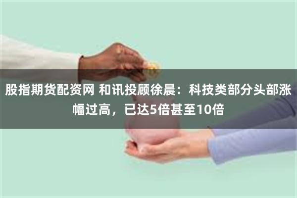 股指期货配资网 和讯投顾徐晨：科技类部分头部涨幅过高，已达5倍甚至10倍