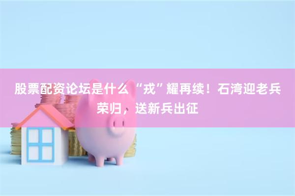 股票配资论坛是什么 “戎”耀再续！石湾迎老兵荣归，送新兵出征