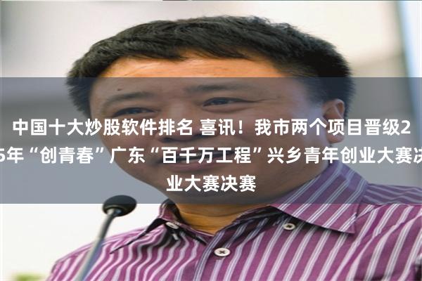 中国十大炒股软件排名 喜讯！我市两个项目晋级2025年“创青春”广东“百千万工程”兴乡青年创业大赛决赛