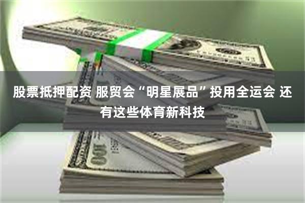 股票抵押配资 服贸会“明星展品”投用全运会 还有这些体育新科技
