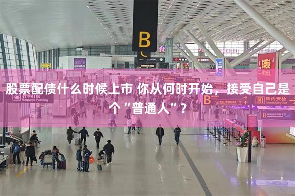 股票配债什么时候上市 你从何时开始，接受自己是个“普通人”？