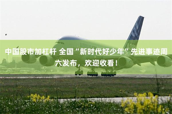 中国股市加杠杆 全国“新时代好少年”先进事迹周六发布，欢迎收看！