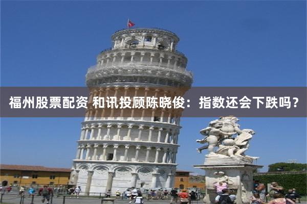 福州股票配资 和讯投顾陈晓俊：指数还会下跌吗？
