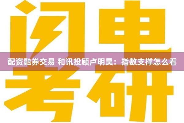 配资融券交易 和讯投顾卢明昊:指数支撑怎么看