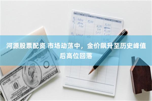 河源股票配资 市场动荡中，金价飙升至历史峰值后高位回落