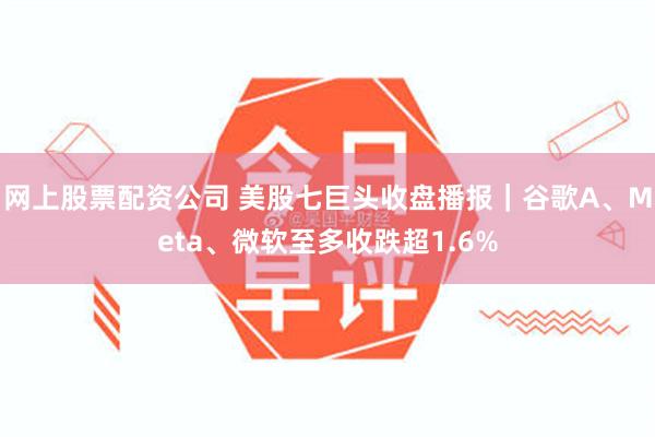 网上股票配资公司 美股七巨头收盘播报｜谷歌A、Meta、微软至多收跌超1.6%
