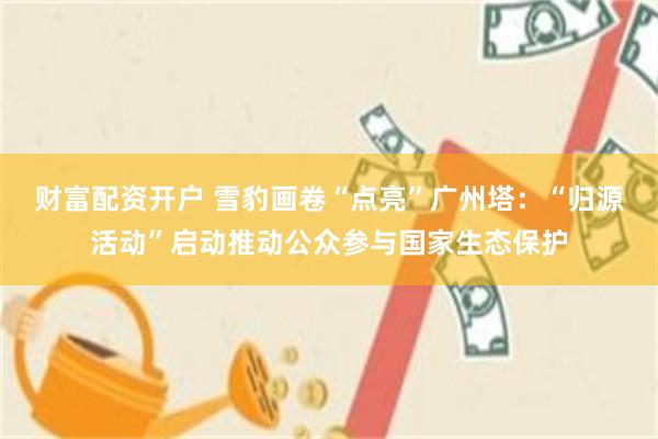 财富配资开户 雪豹画卷“点亮”广州塔：“归源活动”启动推动公众参与国家生态保护