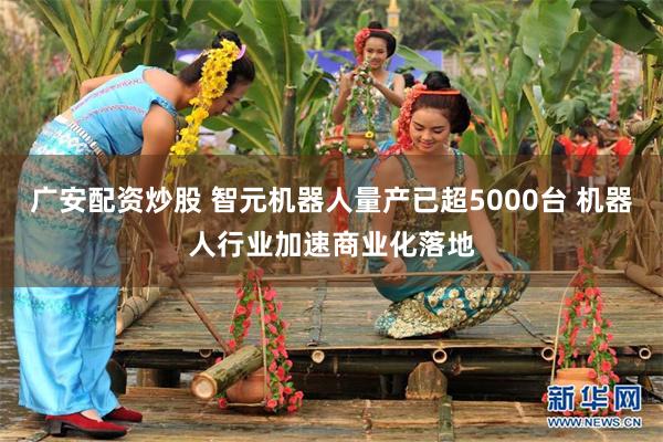 广安配资炒股 智元机器人量产已超5000台 机器人行业加速商业化落地