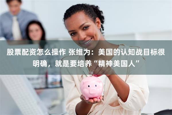 股票配资怎么操作 张维为：美国的认知战目标很明确，就是要培养“精神美国人”