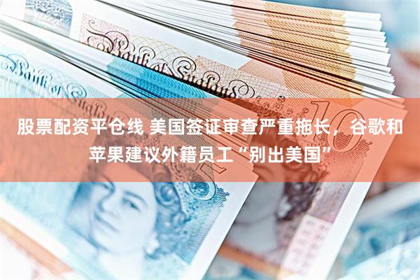 股票配资平仓线 美国签证审查严重拖长，谷歌和苹果建议外籍员工“别出美国”