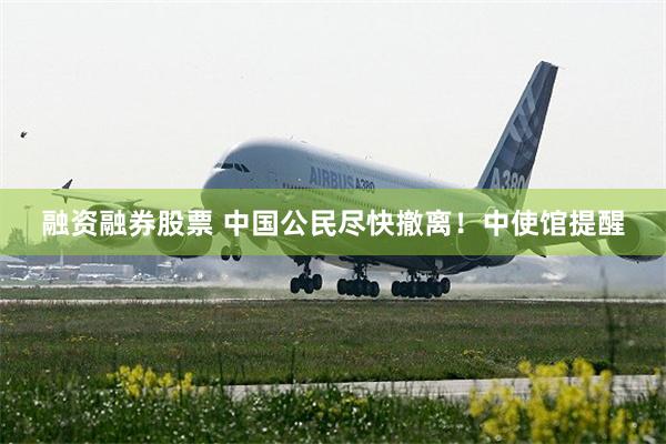 融资融券股票 中国公民尽快撤离！中使馆提醒