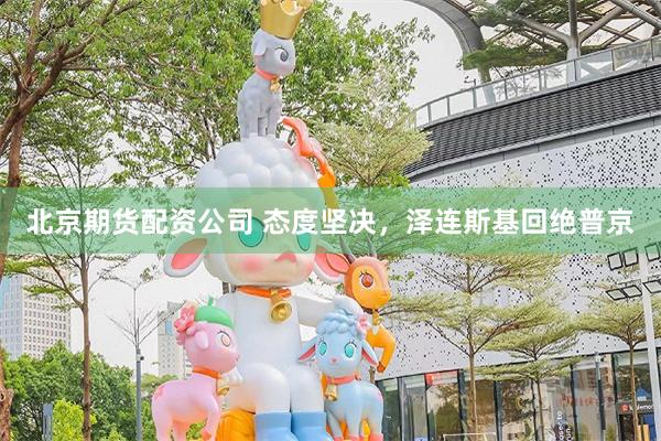 北京期货配资公司 态度坚决，泽连斯基回绝普京