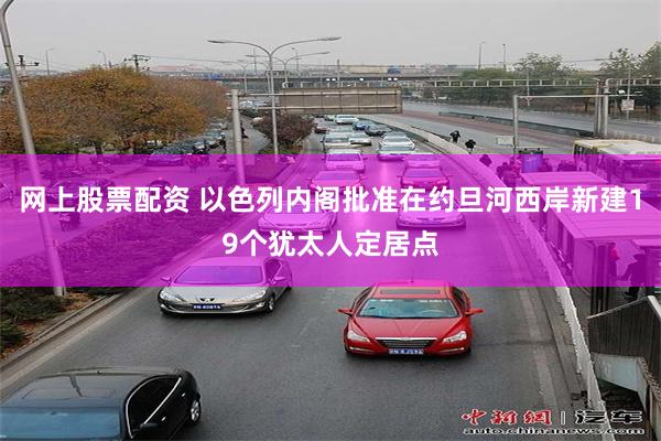 网上股票配资 以色列内阁批准在约旦河西岸新建19个犹太人定居点