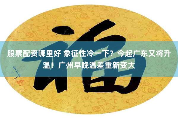 股票配资哪里好 象征性冷一下？今起广东又将升温！广州早晚温差重新变大