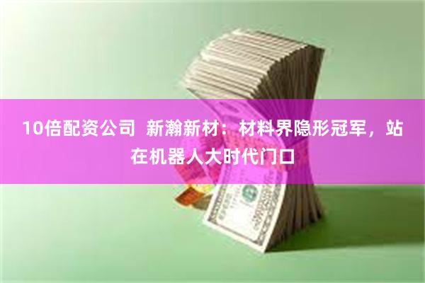 10倍配资公司  新瀚新材：材料界隐形冠军，站在机器人大时代门口