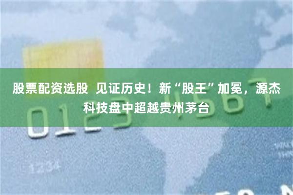 股票配资选股  见证历史！新“股王”加冕，源杰科技盘中超越贵州茅台