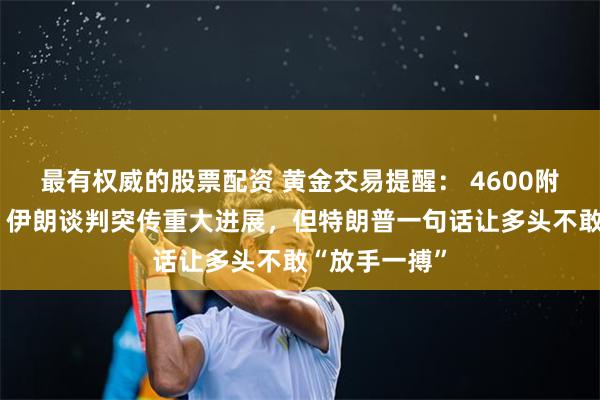 最有权威的股票配资 黄金交易提醒： 4600附近深V反转！伊朗谈判突传重大进展，但特朗普一句话让多头不敢“放手一搏”
