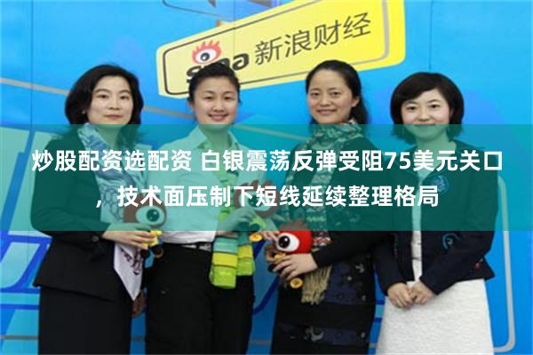 炒股配资选配资 白银震荡反弹受阻75美元关口，技术面压制下短线延续整理格局